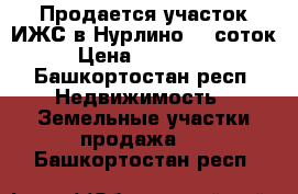 Продается участок ИЖС в Нурлино 10 соток › Цена ­ 750 000 - Башкортостан респ. Недвижимость » Земельные участки продажа   . Башкортостан респ.